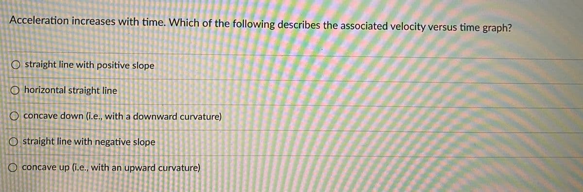 Acceleration increases with time. Which of the following describes the associated velocity versus time graph?
O straight line with positive slope
O horizontal straight line
O concave down (i.e., with a downward curvature)
O straight line with negative slope
O concave up (i.e., with an upward curvature)
