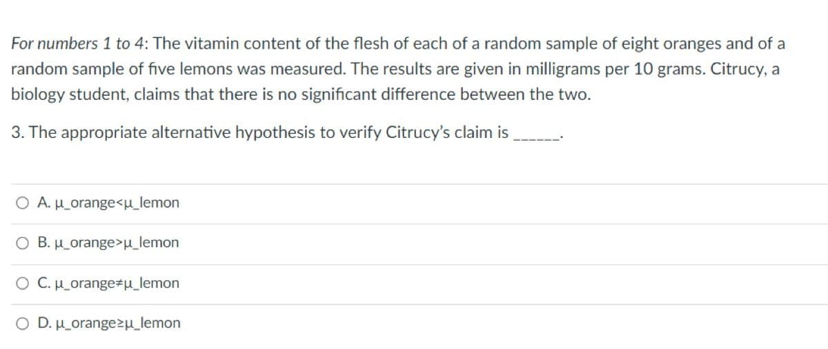 For numbers 1 to 4: The vitamin content of the flesh of each of a random sample of eight oranges and of a
random sample of five lemons was measured. The results are given in milligrams per 10 grams. Citrucy, a
biology student, claims that there is no significant difference between the two.
3. The appropriate alternative hypothesis to verify Citrucy's claim is
A. u_orange<u_lemon
O B. u_orange>μ_lemon
O C. μ_orange‡μ_lemon
O D. u_orangezu_lemon