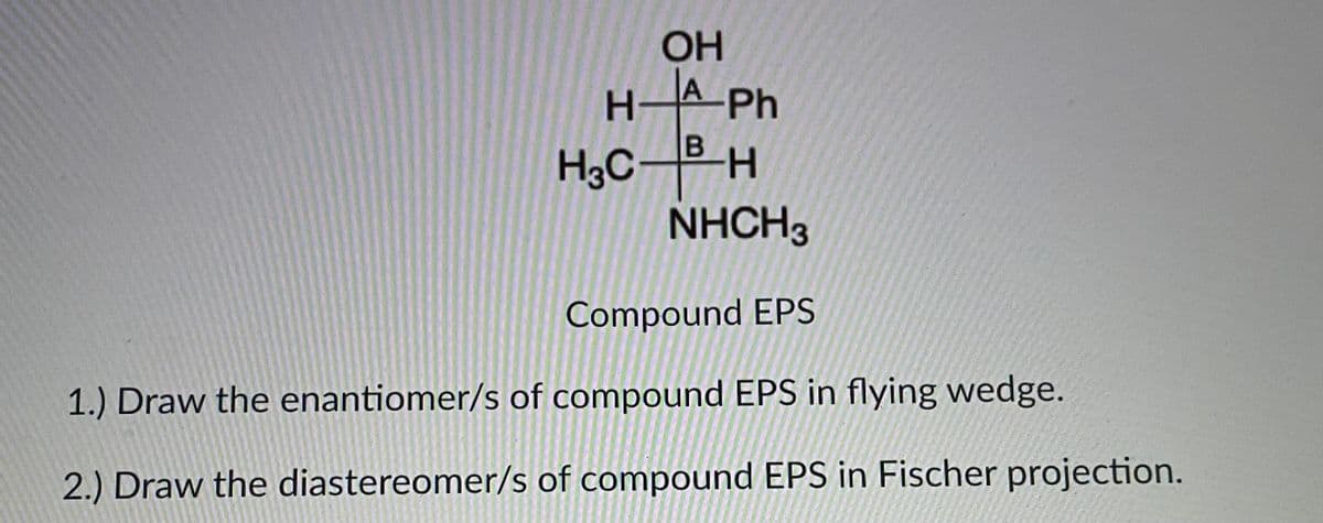 OH
H-A Ph
H3C-H
NHCH3
B.
Compound EPS
1.) Draw the enantiomer/s of compound EPS in flying wedge.
2.) Draw the diastereomer/s of compound EPS in Fischer projection.
