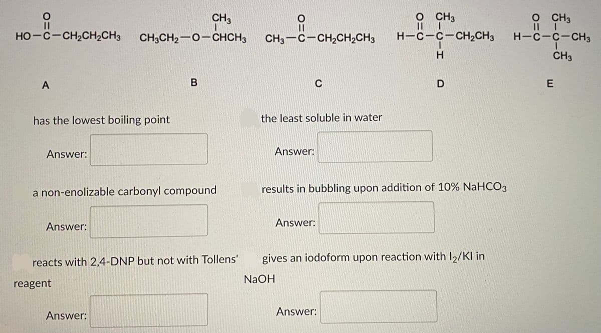 CH3
O CH3
O CH3
HO-C-CH2CH2CH3
CH3CH2-0-CHCH3
CH3-C-CH,CH2CH3
H-C-C-CH2CH3
H-C-C-CH3
H.
CH3
A
C
has the lowest boiling point
the least soluble in water
Answer:
Answer:
a non-enolizable carbonyl compound
results in bubbling upon addition of 10% NaHCO3
Answer:
Answer:
reacts with 2,4-DNP but not with Tollens'
gives an iodoform upon reaction with I2/KI in
NaOH
reagent
Answer:
Answer:
