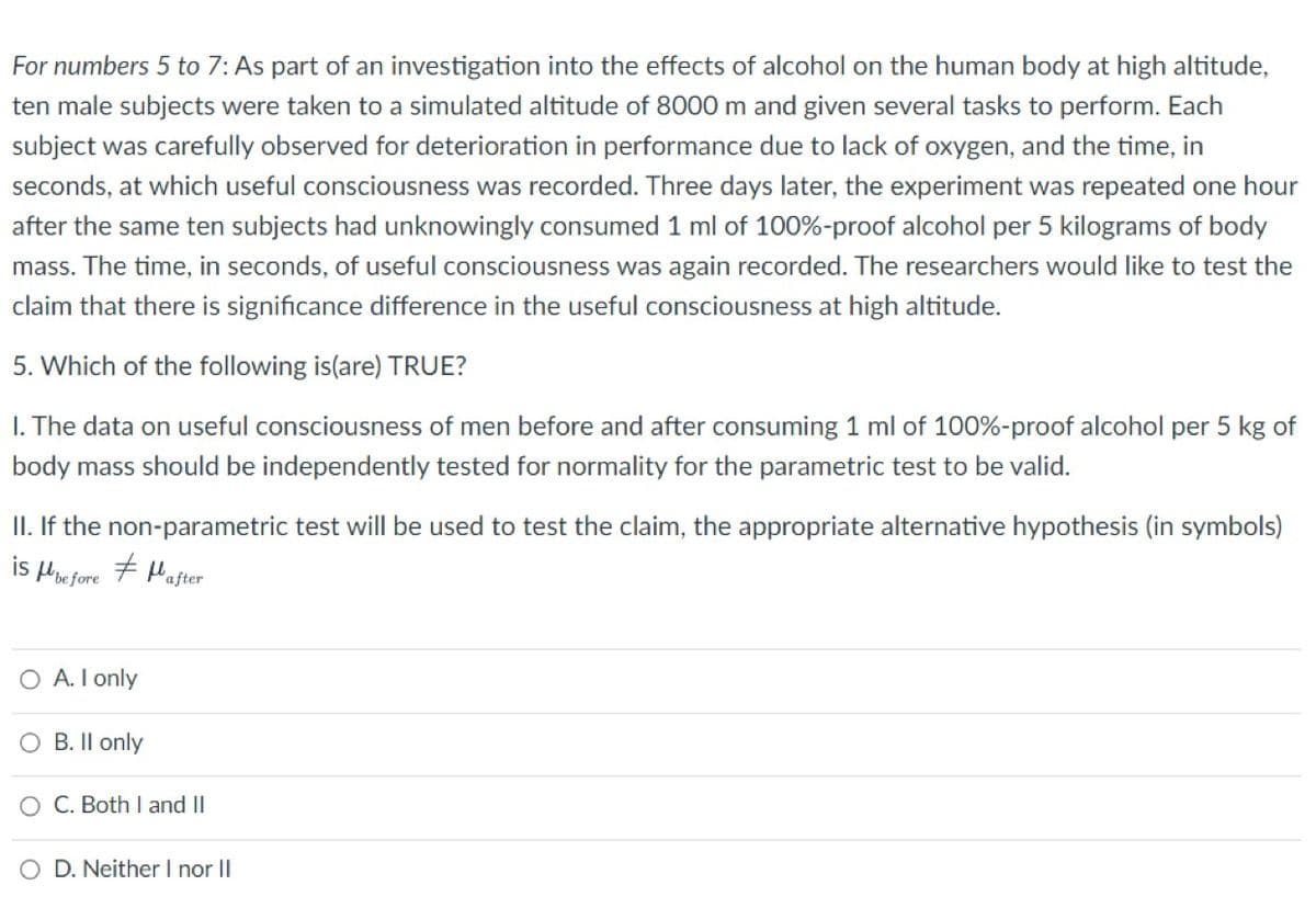 For numbers 5 to 7: As part of an investigation into the effects of alcohol on the human body at high altitude,
ten male subjects were taken to a simulated altitude of 8000 m and given several tasks to perform. Each
subject was carefully observed for deterioration in performance due to lack of oxygen, and the time, in
seconds, at which useful consciousness was recorded. Three days later, the experiment was repeated one hour
after the same ten subjects had unknowingly consumed 1 ml of 100%-proof alcohol per 5 kilograms of body
mass. The time, in seconds, of useful consciousness was again recorded. The researchers would like to test the
claim that there is significance difference in the useful consciousness at high altitude.
5. Which of the following is(are) TRUE?
1. The data on useful consciousness of men before and after consuming 1 ml of 100%-proof alcohol per 5 kg of
body mass should be independently tested for normality for the parametric test to be valid.
II. If the non-parametric test will be used to test the claim, the appropriate alternative hypothesis (in symbols)
#after
is before
O A. I only
B. II only
O C. Both I and II
O D. Neither I nor II