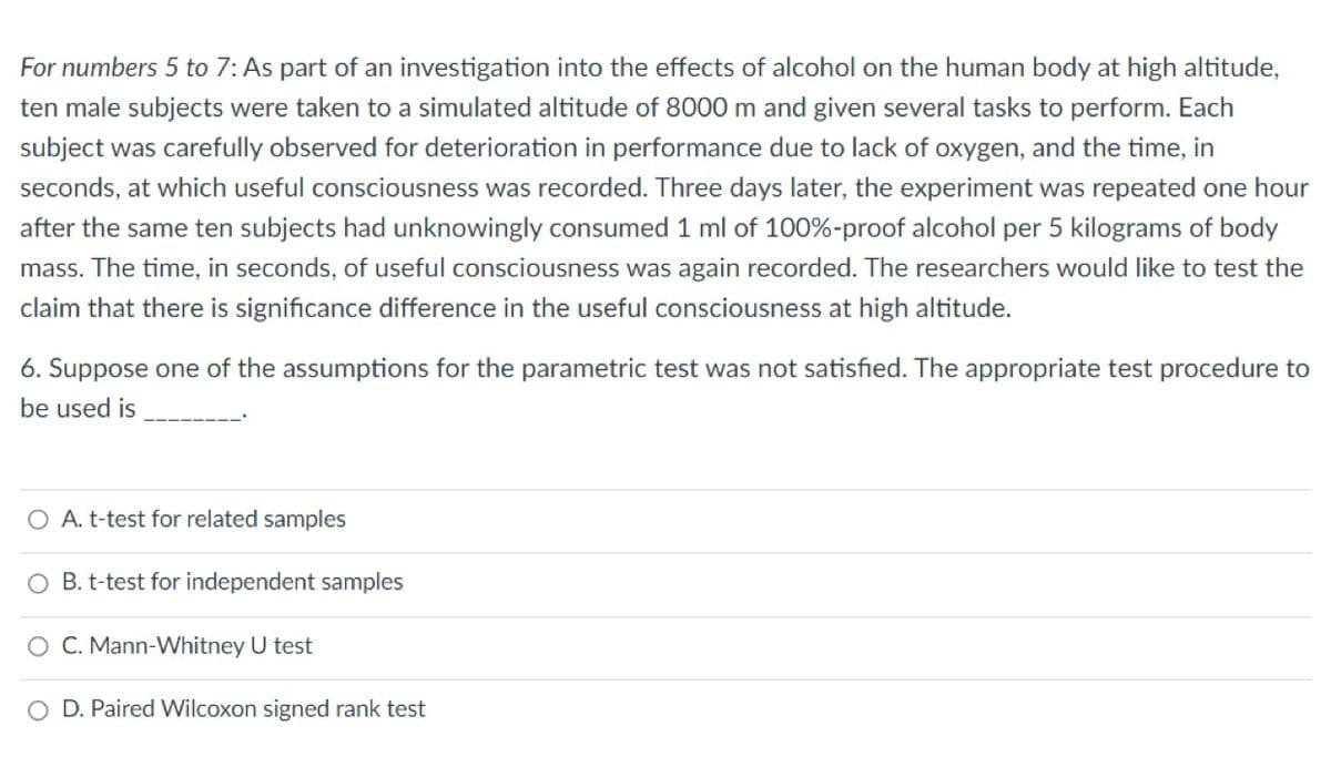 For numbers 5 to 7: As part of an investigation into the effects of alcohol on the human body at high altitude,
ten male subjects were taken to a simulated altitude of 8000 m and given several tasks to perform. Each
subject was carefully observed for deterioration in performance due to lack of oxygen, and the time, in
seconds, at which useful consciousness was recorded. Three days later, the experiment was repeated one hour
after the same ten subjects had unknowingly consumed 1 ml of 100%-proof alcohol per 5 kilograms of body
mass. The time, in seconds, of useful consciousness was again recorded. The researchers would like to test the
claim that there is significance difference in the useful consciousness at high altitude.
6. Suppose one of the assumptions for the parametric test was not satisfied. The appropriate test procedure to
be used is
O A. t-test for related samples
O B. t-test for independent samples
O C. Mann-Whitney U test
O D. Paired Wilcoxon signed rank test