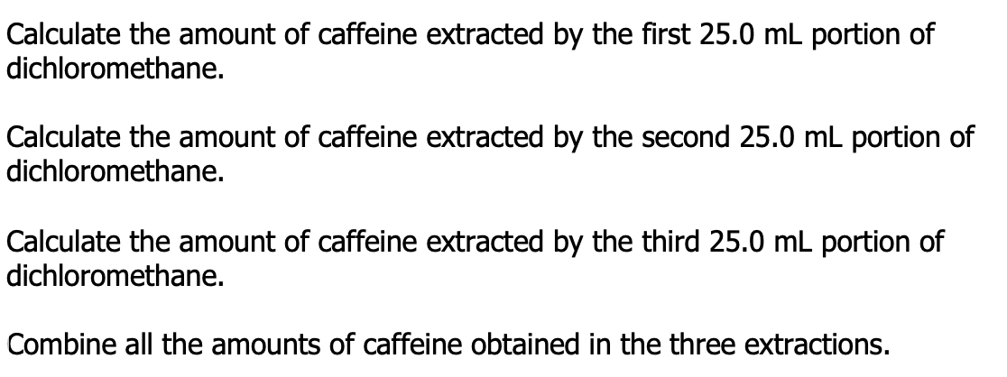 Calculate the amount of caffeine extracted by the first 25.0 mL portion of
dichloromethane.
Calculate the amount of caffeine extracted by the second 25.0 mL portion of
dichloromethane.
Calculate the amount of caffeine extracted by the third 25.0 mL portion of
dichloromethane.
Combine all the amounts of caffeine obtained in the three extractions.
