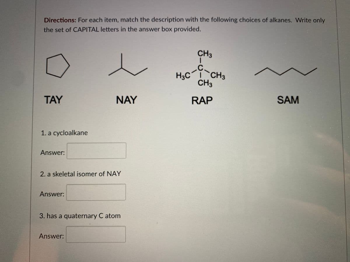 Directions: For each item, match the description with the following choices of alkanes. Write only
the set of CAPITAL letters in the answer box provided.
CH3
H3C
CH3
CH3
TAY
NAY
RAP
SAM
1. a cycloalkane
Answer:
2. a skeletal isomer of NAY
Answer:
3. has a quaternary C atom
Answer:
