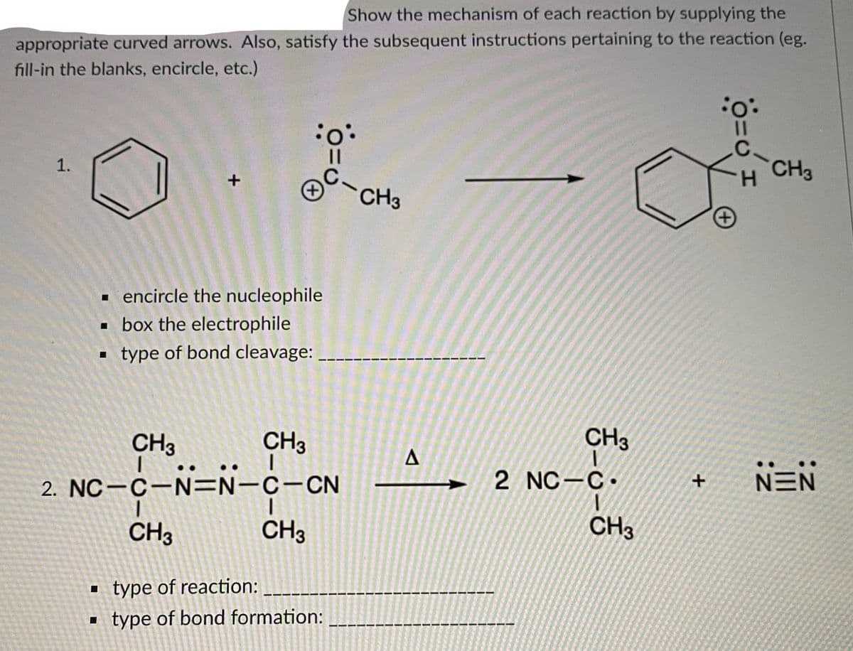 Show the mechanism of each reaction by supplying the
appropriate curved arrows. Also, satisfy the subsequent instructions pertaining to the reaction (eg.
fill-in the blanks, encircle, etc.)
%3D
-CH3
CH3
H.
+)
- encircle the nucleophile
· box the electrophile
- type of bond cleavage:
CH3
CH3
CH3
2 NC-C.
NEN
2. NC-C-N=N-c-CN
CH3
CH3
CH3
type of reaction:
type of bond formation:
1.
