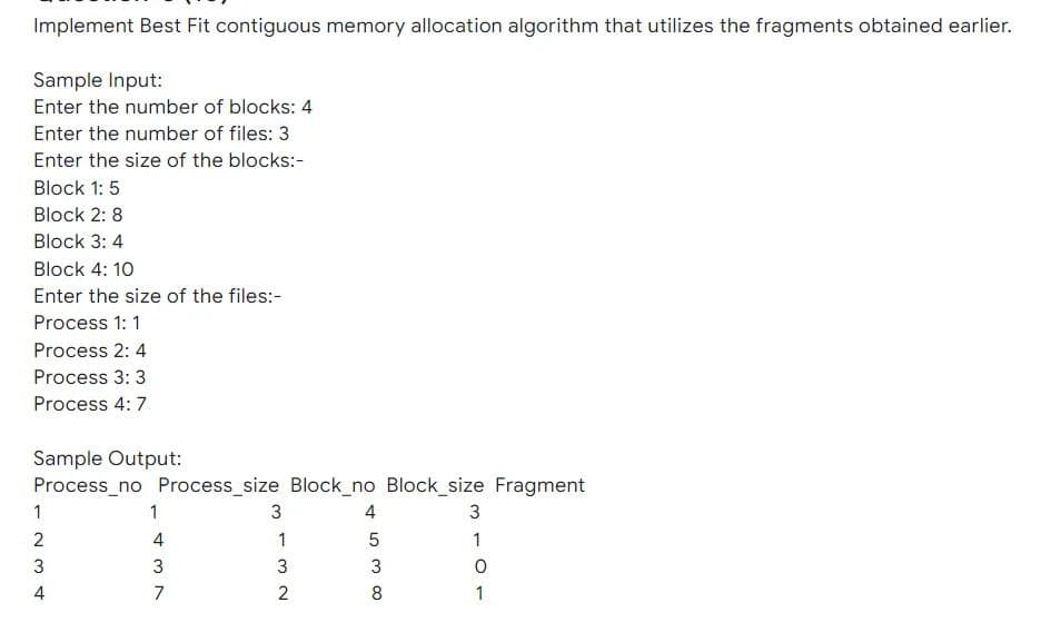 Implement Best Fit contiguous memory allocation algorithm that utilizes the fragments obtained earlier.
Sample Input:
Enter the number of blocks: 4
Enter the number of files: 3
Enter the size of the blocks:-
Block 1: 5
Block 2: 8
Block 3: 4
Block 4: 10
Enter the size of the files:-
Process 1: 1
Process 2: 4
Process 3: 3
Process 4: 7
Sample Output:
Process_no Process_size Block_no Block_size Fragment
1
1
3
4
2
4
1
1
3
3
4
7
8
1

