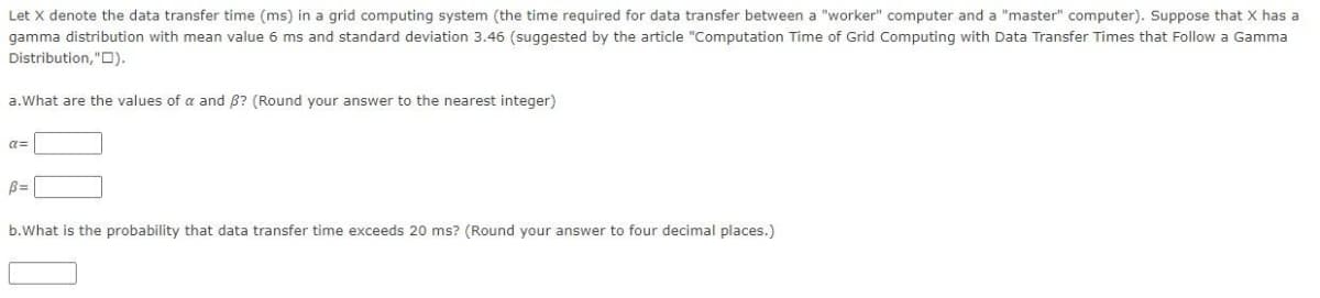 Let X denote the data transfer time (ms) in a grid computing system (the time required for data transfer between a "worker" computer and a "master" computer). Suppose that X has a
gamma distribution with mean value 6 ms and standard deviation 3.46 (suggested by the article "Computation Time of Grid Computing with Data Transfer Times that Follow a Gamma
Distribution, "D).
a.What are the values of a and B? (Round your answer to the nearest integer)
a=
B=
b.What is the probability that data transfer time exceeds 20 ms? (Round your answer to four decimal places.)
