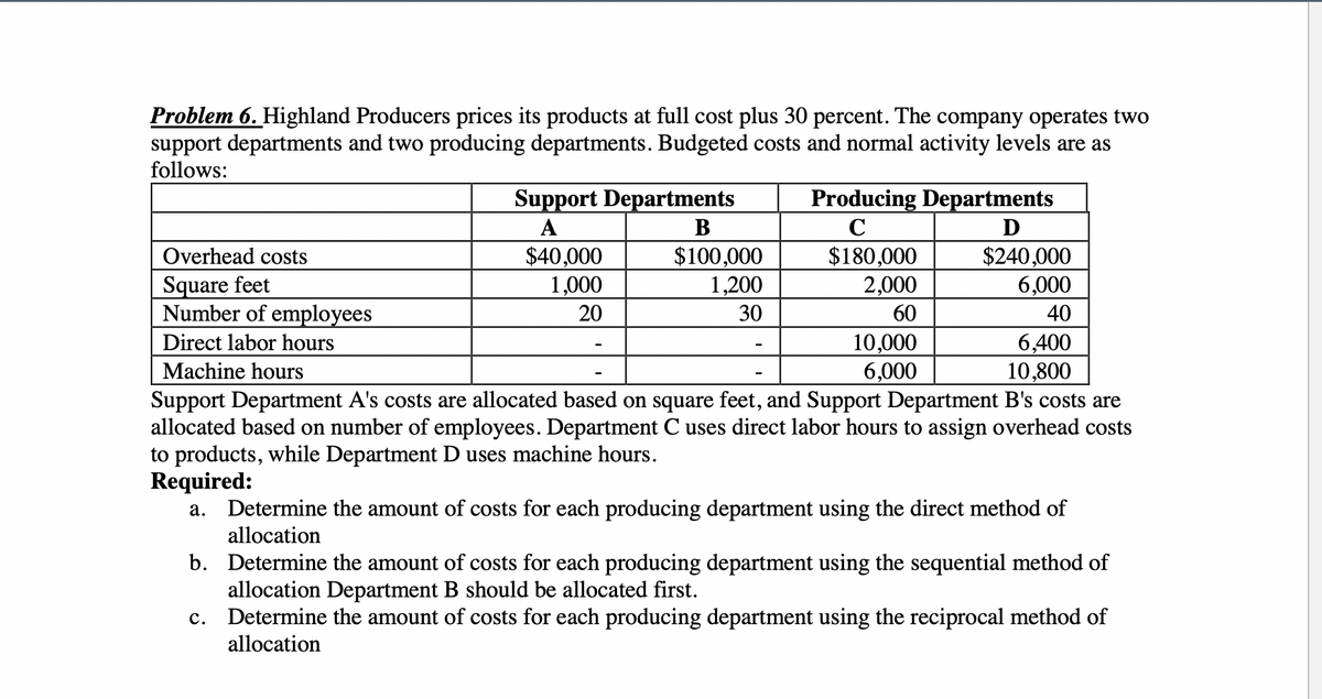Problem 6. Highland Producers prices its products at full cost plus 30 percent. The company operates two
support departments and two producing departments. Budgeted costs and normal activity levels are as
follows:
Support Departments
Producing Departments
А
B
C
$240,000
6,000
40
6,400
10,800
Support Department A's costs are allocated based on square feet, and Support Department B's costs are
allocated based on number of employees. Department C uses direct labor hours to assign overhead costs
Overhead costs
$40,000
1,000
$100,000
1,200
$180,000
2,000
Square feet
Number of employees
20
30
60
10,000
6,000
Direct labor hours
Machine hours
to products, while Department D uses machine hours.
Required:
Determine the amount of costs for each producing department using the direct method of
allocation
а.
b. Determine the amount of costs for each producing department using the sequential method of
allocation Department B should be allocated first.
Determine the amount of costs for each producing department using the reciprocal method of
allocation
с.
