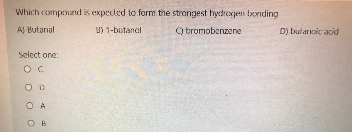 Which compound is expected to form the strongest hydrogen bonding
A) Butanal
B) 1-butanol
C) bromobenzene
D) butanoic acid
Select one:
O C
O D
O A
O B
