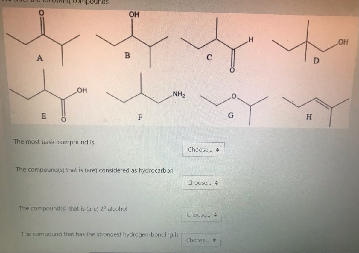 compounds
OH
HO
HO
NH2
F
H
The most basic compound is
Choose.. +
The compound(s) that is (are) considered as hydrocarbon
Choose...
The compound(s) that is (are) 2° alcohol
Choose...
The compound that has the strongest hydrogen-bonding is
Choose..
