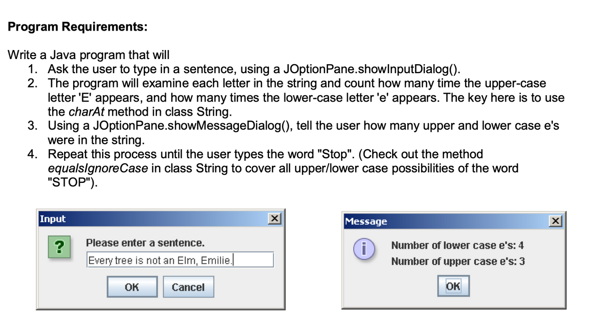 Program Requirements:
Write a Java program that will
1. Ask the user to type in a sentence, using a JOptionPane.showInput Dialog().
2. The program will examine each letter in the string and count how many time the upper-case
letter 'E' appears, and how many times the lower-case letter 'e' appears. The key here is to use
the charAt method in class String.
3. Using a JOption Pane.showMessageDialog(), tell the user how many upper and lower case e's
were in the string.
4. Repeat this process until the user types the word "Stop". (Check out the method
equalsignore Case in class String to cover all upper/lower case possibilities of the word
"STOP").
Input
?
Please enter a sentence.
Every tree is not an Elm, Emilie.
OK
Cancel
Message
i
Number of lower case e's: 4
Number of upper case e's: 3
OK
X