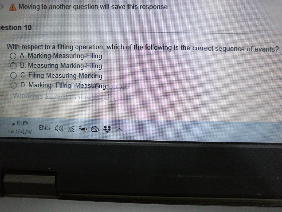 Moving to another question will save this response.
èstion 10
With respect to a fitting operation, which of the following is the correct sequence of events?
O A. Marking-Measuring-Filing
B. Measuring-Marking-Filing
C. Filing-Measuring-Marking
O D. Marking- Filing-Measuing
Windows buukl
eIT:PA
T-TV E/IV
