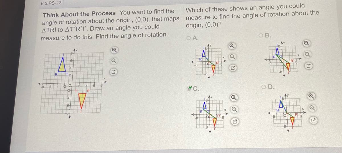 6.3.PS-13
Which of these shows an angle you could
angle of rotation about the origin, (0,0), that maps measure to find the angle of rotation about the
ATRI to AT'RI. Draw an angle you could
Think About the Process You want to find the
origin, (0,0)?
O B.
measure to do this. Find the angle of rotation.
O A.
Ay
R
ST
-8-
C.
O D.
-2-
R
Ay
Ay
18.
R
-8-
-8-
