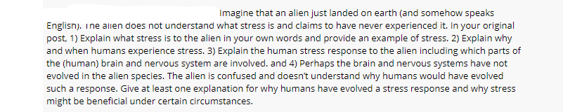 Imagine that an alien just landed on earth (and somehow speaks
Englisn). ine allen does not understand what stress is and claims to have never experienced it. In your original
post, 1) Explain what stress is to the alien in your own words and provide an example of stress. 2) Explain why
and when humans experience stress. 3) Explain the human stress response to the alien including which parts of
the (human) brain and nervous system are involved. and 4) Perhaps the brain and nervous systems have not
evolved in the alien species. The alien is confused and doesn't understand why humans would have evolved
such a response. Give at least one explanation for why humans have evolved a stress response and why stress
might be beneficial under certain circumstances.
