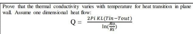 Prove that the thermal conductivity varies with temperature for heat transition in plane
wall. Assume one dimens ional heat flow:
2Pi KL(Tin-Tout)
Q =
Ro.
In
Ri
