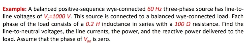 Example: A balanced positive-sequence wye-connected 60 Hz three-phase source has line-to-
line voltages of V,=1000 V. This source is connected to a balanced wye-connected load. Each
phase of the load consists of a 0.2 H inductance in series with a 100 0 resistance. Find the
line-to-neutral voltages, the line currents, the power, and the reactive power delivered to the
load. Assume that the phase of Van is zero.
