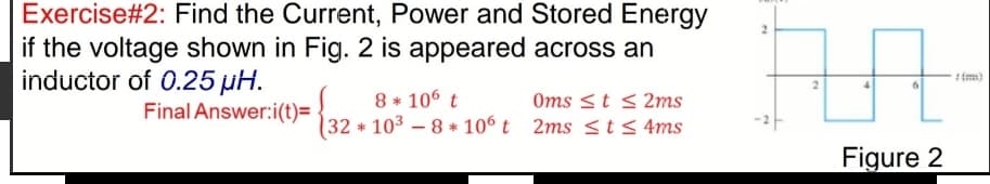 Exercise#2: Find the Current, Power and Stored Energy
if the voltage shown in Fig. 2 is appeared across an
inductor of 0.25 µH.
(m)
8 * 106 t
32 103 – 8 * 106 t 2ms <t < 4ms
Final Answer:i(t)=
Oms <t < 2ms
Figure 2
