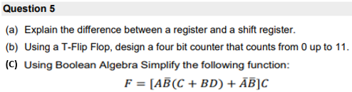 Question 5
(a) Explain the difference between a register and a shift register.
(b) Using a T-Flip Flop, design a four bit counter that counts from 0 up to 11.
(C) Using Boolean Algebra Simplify the following function:
F = [AB(C + BD) + ĀĒ]C
