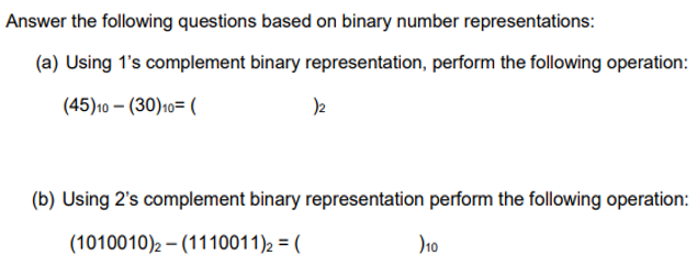 Answer the following questions based on binary number representations:
(a) Using 1's complement binary representation, perform the following operation:
(45)10 – (30)10= (
(b) Using 2's complement binary representation perform the following operation:
(1010010)2 – (1110011)2 = (
)10
