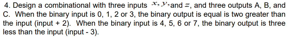 4. Design a combinational with three inputs X,Y»and z, and three outputs A, B, and
C. When the binary input is 0, 1, 2 or 3, the binary output is equal is two greater than
the input (input + 2). When the binary input is 4, 5, 6 or 7, the binary output is three
less than the input (input - 3).
