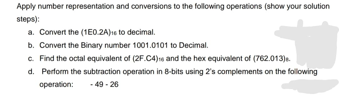 Apply number representation and conversions to the following operations (show your solution
steps):
a. Convert the (1E0.2A)16 to decimal.
b. Convert the Binary number 1001.0101 to Decimal.
c. Find the octal equivalent of (2F.C4)16 and the hex equivalent of (762.013)8.
d. Perform the subtraction operation in 8-bits using 2's complements on the following
operation:
- 49 - 26
