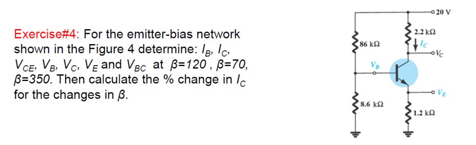 0 20 V
Exercise#4: For the emitter-bias network
shown in the Figure 4 determine: Ig, Ic
VCE, VB, Vc. VE and VBc at B=120, B=70,
B=350. Then calculate the % change in /c
for the changes in ß.
2.2 kN
86 k2
VB
o VE
8.6 kN
1.2 kM
