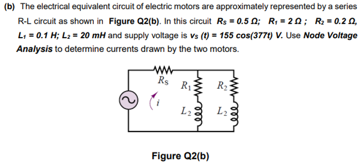 (b) The electrical equivalent circuit of electric motors are approximately represented by a series
R-L circuit as shown in Figure Q2(b). In this circuit Rs = 0.5 N; R1 = 2 Q; R2 = 0.2 Q,
L1 = 0.1 H; L2 = 20 mH and supply voltage is vs (t) = 155 cos(377t) V. Use Node Voltage
Analysis to determine currents drawn by the two motors.
Rs
R1
R2
L2
L2
Figure Q2(b)
ll
ll
