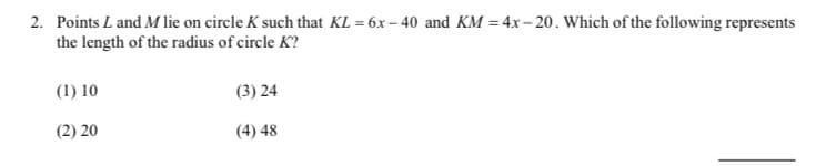 2. Points L and M lie on circle K such that KL = 6x – 40 and KM = 4x– 20. Which of the following represents
the length of the radius of circle K?
(1) 10
(3) 24
(2) 20
(4) 48
