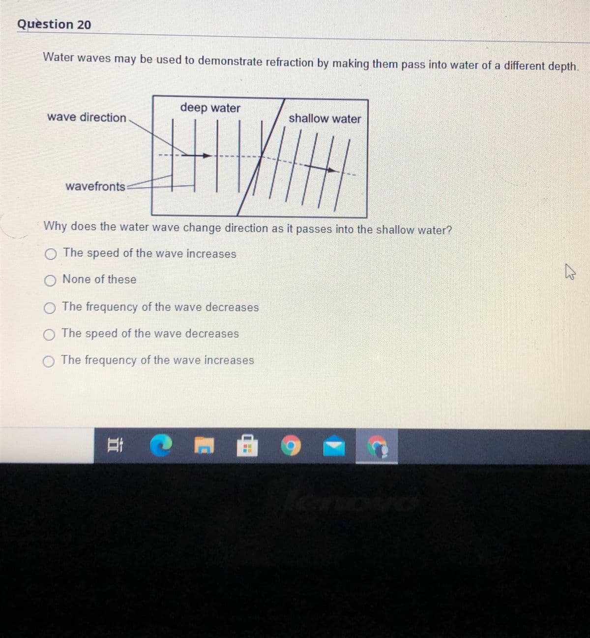 Question 20
Water waves may be used to demonstrate refraction by making them pass into water of a different depth.
deep water
wave direction
shallow water
wavefronts
Why does the water wave change direction as it passes into the shallow water?
O The speed of the wave increases
O None of these
O The frequency of the wave decreases
O The speed of the wave decreases
The frequency of the wave increases
耳
