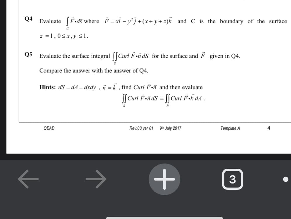 Q4
Evaluate (F•dš where F = xỉ – yj+(x+y+z)k and C is the boundary of the surface
z =1,0<x,y 31.
Q5
Evaluate the surface integral [[Curl F•ñdS for the surface and F given in Q4.
Compare the answer with the answer of Q4.
Hints: dS = dA = dxdy , n = k , find Curl F.ñ and then evaluate
SſCurl F»ñ dS = [[Curl F »k dA .
QEAD
Rev:03 ver 01
geh July 2017
Template A
4
->
3
