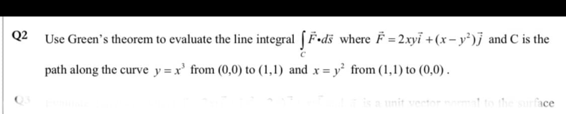 Q2
Use Green's theorem to evaluate the line integral | F•ds where F = 2.xyi +(x – y³)j and C is the
path along the curve y = x' from (0,0) to (1,1) and x =
y² from (1,1) to (0,0) .
is a unit vect
the surface
