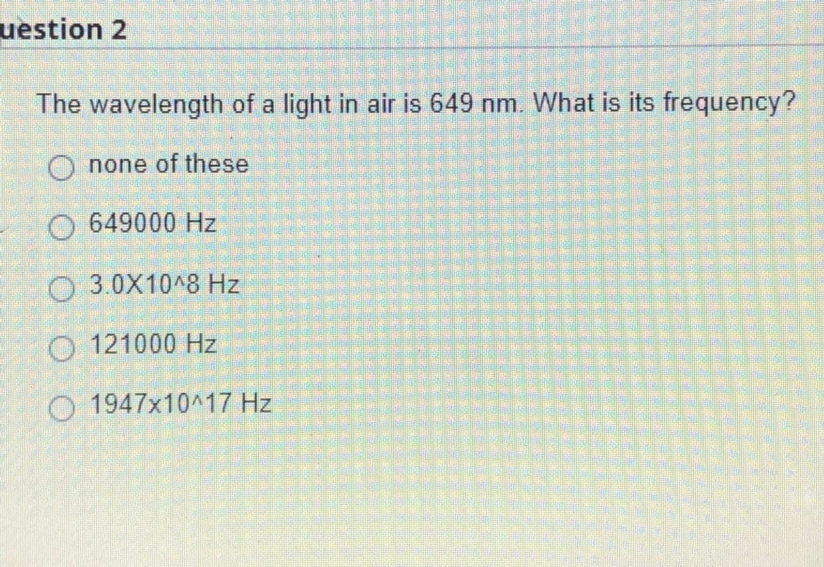 uestion 2
The wavelength of a light in air is 649 nm. What is its frequency?
O none of these
O 649000 Hz
3.0X10^8 Hz
O 121000 Hz
O 1947x10^17 Hz
