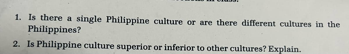 1. Is there a single Philippine culture or are there different cultures in the
Philippines?
2. Is Philippine culture superior or inferior to other cultures? Explain.