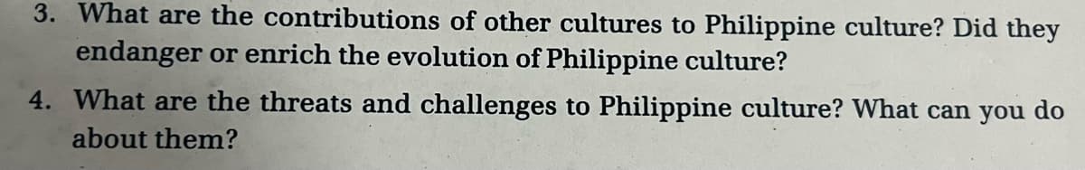 3. What are the contributions of other cultures to Philippine culture? Did they
endanger or enrich the evolution of Philippine culture?
4. What are the threats and challenges to Philippine culture? What can you do
about them?