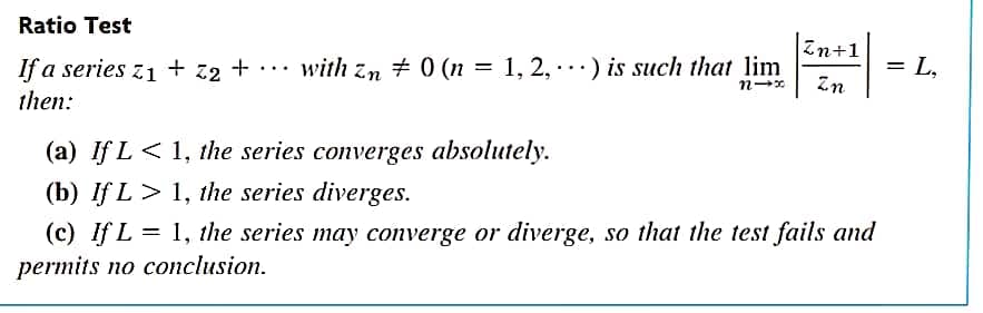 Ratio Test
Zn+1
= L,
If a series z1 + z2 + • ·· with zn # 0 (n = 1, 2, ·.) is such that lim
then:
%D
Zn
(a) If L< 1, the series converges absolutely.
(b) If L > 1, the series diverges.
(c) If L = 1, the series may converge or diverge, so that the test fails and
permits no conclusion.
