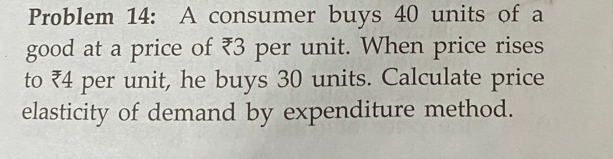 Problem 14: A consumer buys 40 units of a
good at a price of 3 per unit. When price rises
to 4 per unit, he buys 30 units. Calculate price
elasticity of demand by expenditure method.
