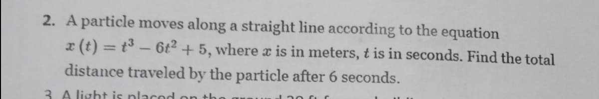 2. A particle moves along a straight line according to the equation
x (t) = t3- 6t2 + 5, where x is in meters, t is in seconds. Find the total
distance traveled by the particle after 6 seconds.
3. A light is placed on th
