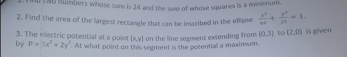 3. The electric potential at a point (x,y) on the line segment extending from (0,3) to (2,0) is given
2. Find the area of the largest rectangle that can be inscribed in the ellipse
numbers whose sum is 24 and the sum of whose squares is a minimum.
x2
y2
= 1.
64
25
by P = 3x + 2y. At what point on this segment is the potential a maximum.
