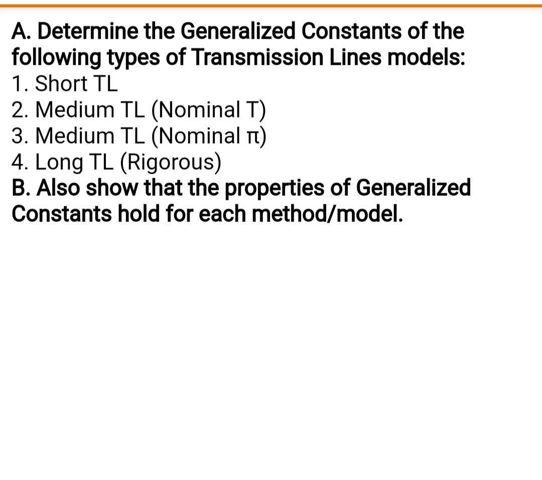 A. Determine the Generalized Constants of the
following types of Transmission Lines models:
1. Short TL
2. Medium TL (Nominal T)
3. Medium TL (Nominal Tt)
4. Long TL (Rigorous)
B. Also show that the properties of Generalized
Constants hold for each method/model.
