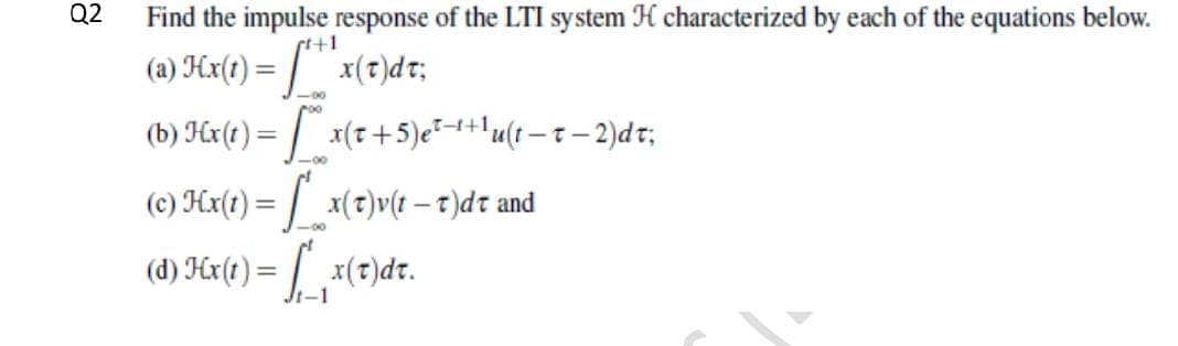 Q2
Find the impulse response of the LTI system H characterized by each of the equations below.
s+1
(a) Hx(t) = /"x(?)d t;
-00
(b) Hr(t) = | x(7+5)e*-++lu(t – t – 2)dt;
-00
(c) Hx(t) = | x(t)v(t – t)dt and
-00
(d) Hr(t) = [ x(t)dt.
t-1
