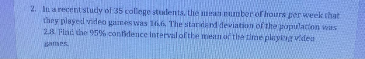 2. In a recent study of 35 college students, the mean number of hours per week that
they played video games was 16.6. The standard deviation of the population was
2.8. Find the 95% confidence interval of the mean of the time playing video
games.
