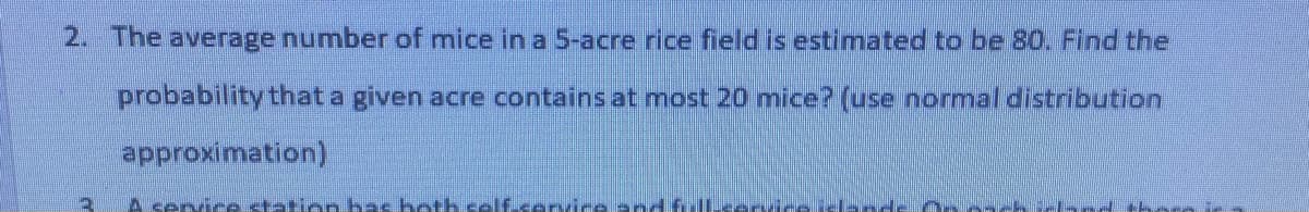 2. The average number of mice in a 5-acre rice field is estimated to be 80. Find the
probability that a given acre contains at most 20 mice? (use normal distribution
approximation)
Asenice station bas heth self.service andfJLeor es ielande osc
