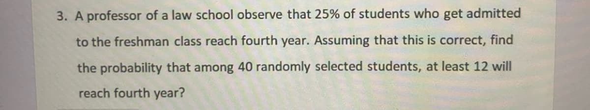 3.
professor of a law school observe that 25% of students who get admitted
to the freshman class reach fourth year. Assuming that this is correct, find
the probability that among 40 randomly selected students, at least 12 will
reach fourth year?
