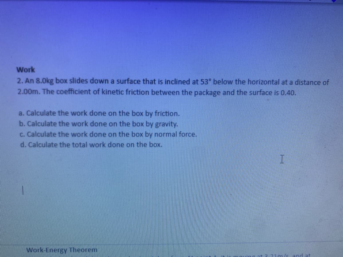 Work
2. An 8.0kg box slides down a surface that is inclined at 53* below the horizontal at a distance of
2.00m. The coefficient of kinetic friction between the package and the surface is 0.40.
a. Calculate the work done on the box by friction.
b. Calculate the work done on the box by gravity.
c. Calculate the work done on the box by normal force.
d. Calculate the total work done on the box.
Work-Energy Theorem
21m /sand at
