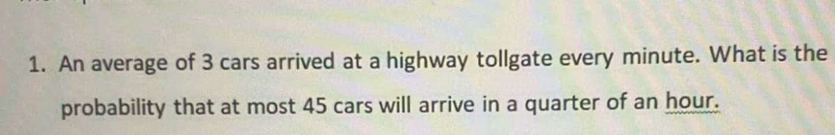 1. An average of 3 cars arrived at a highway tollgate every minute. What is the
probability that at most 45 cars will arrive in a quarter of an hour.
