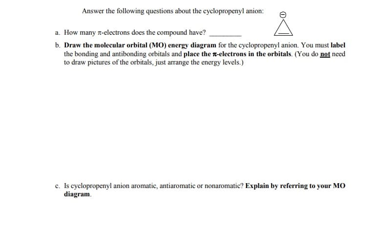 Answer the following questions about the cyclopropenyl anion:
a. How many T-electrons does the compound have?
b. Draw the molecular orbital (MO) energy diagram for the cyclopropenyl anion. You must label
the bonding and antibonding orbitals and place the n-electrons in the orbitals. (You do not need
to draw pictures of the orbitals, just arrange the energy levels.)
c. Is cyclopropenyl anion aromatic, antiaromatic or nonaromatic? Explain by referring to your MO
diagram.
