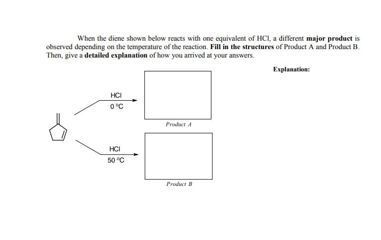 When the diene shown below reacts with one equivalent of HCI, a different major product is
observed depending on the temperature of the reaction. Fill in the structures of Product A and Product B.
Then, give a detailed explanation of how you arrived at your answers.
Explanation:
HCI
0 °C
Product A
HCI
50 °C
Product B

