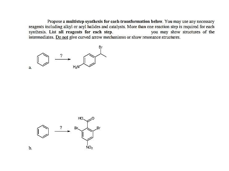 Propose a multistep synthesis for cach transformation below. You may use any necessary
reagents including alkyl or acyl halides and catalysts. More than one reaction step is required for each
synthesis. List all reagents for cach step.
intermediates. Do not give curved aTOw mechanisms or show resonance structures.
you may show structures of the
Br
H2N
a.
но.
?
Br.
Br
b.
NO2
