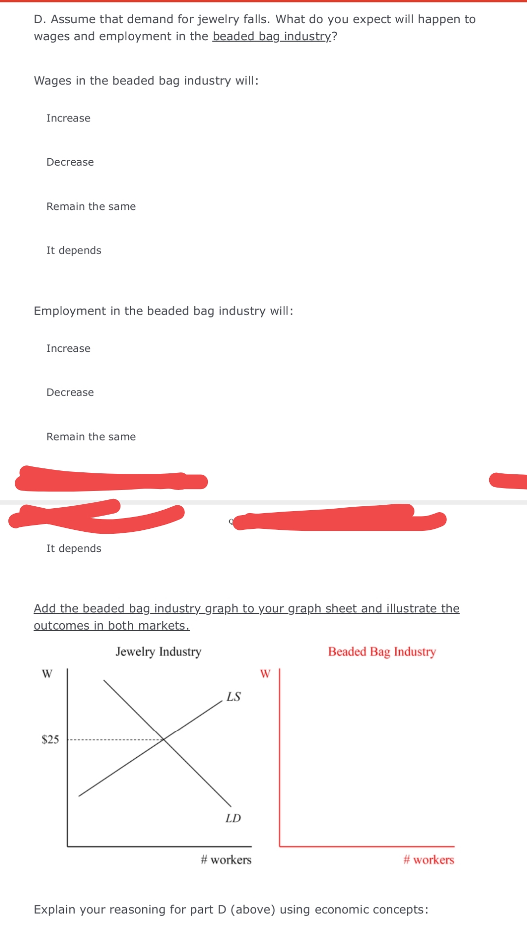 D. Assume that demand for jewelry falls. What do you expect will happen to
wages and employment in the beaded bag industry?
Wages in the beaded bag industry will:
Increase
Decrease
Remain the same
It depends
Employment in the beaded bag industry will:
Increase
Decrease
Remain the same
It depends
Add the beaded bag_industry_graph to your graph sheet and illustrate the
outcomes in both markets.
Jewelry Industry
Beaded Bag Industry
W
W
LS
$25
LD
# workers
# workers
Explain your reasoning for part D (above) using economic concepts:
