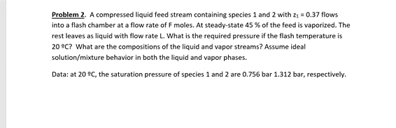 Problem 2. A compressed liquid feed stream containing species 1 and 2 with z; = 0.37 flows
into a flash chamber at a flow rate of F moles. At steady-state 45 % of the feed is vaporized. The
rest leaves as liquid with flow rate L. What is the required pressure if the flash temperature is
20 °C? What are the compositions of the liquid and vapor streams? Assume ideal
solution/mixture behavior in both the liquid and vapor phases.
Data: at 20 °C, the saturation pressure of species 1 and 2 are 0.756 bar 1.312 bar, respectively.
